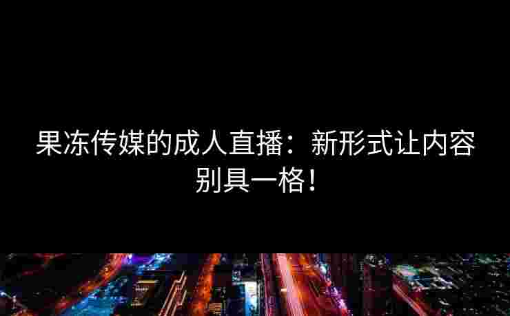 果冻传媒的成人直播：新形式让内容别具一格！