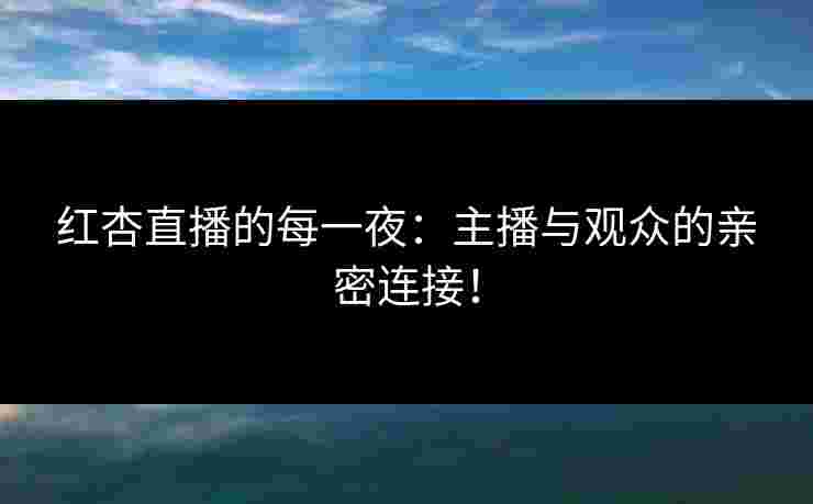 红杏直播的每一夜：主播与观众的亲密连接！