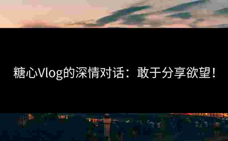 糖心Vlog的深情对话：敢于分享欲望！