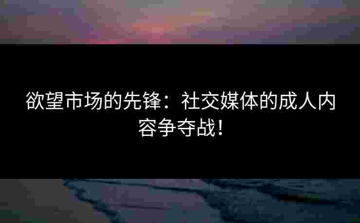 欲望市场的先锋：社交媒体的成人内容争夺战！