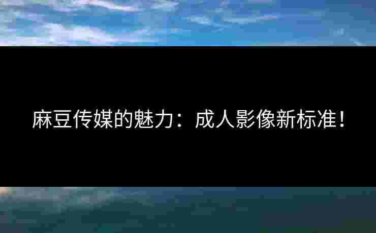 麻豆传媒的魅力：成人影像新标准！