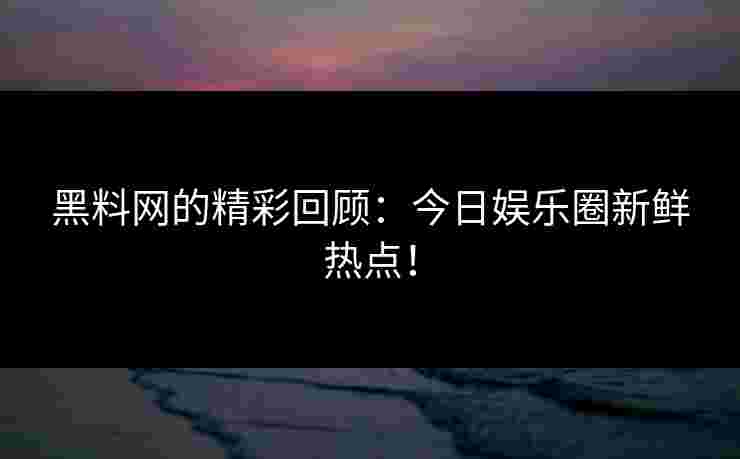 黑料网的精彩回顾：今日娱乐圈新鲜热点！