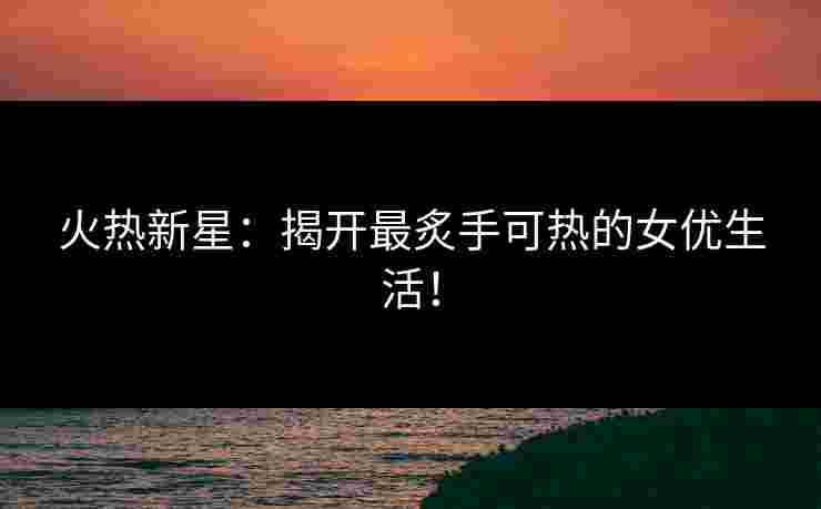 火热新星：揭开最炙手可热的女优生活！