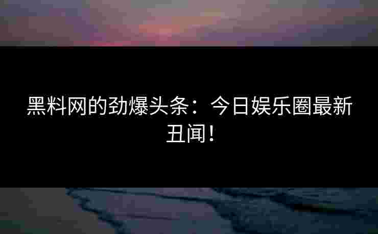 黑料网的劲爆头条：今日娱乐圈最新丑闻！