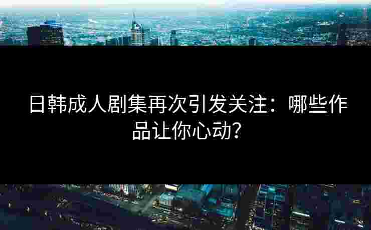日韩成人剧集再次引发关注：哪些作品让你心动？