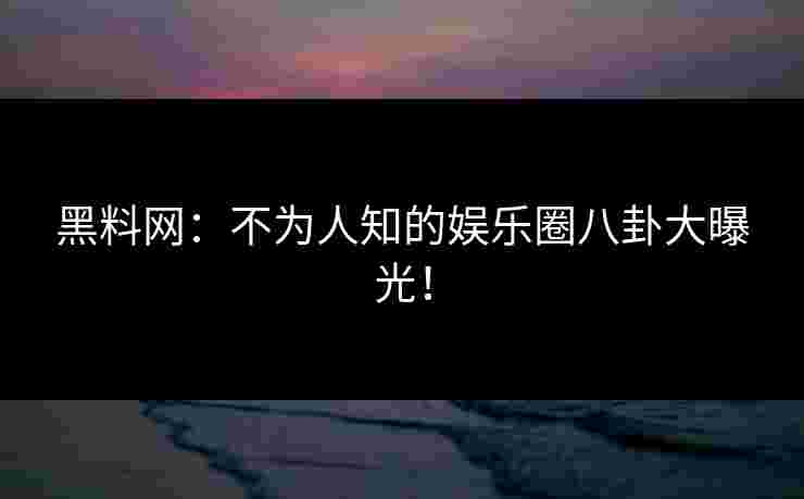 黑料网：不为人知的娱乐圈八卦大曝光！