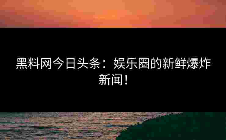 黑料网今日头条：娱乐圈的新鲜爆炸新闻！