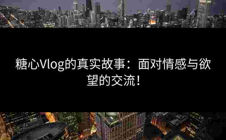 糖心Vlog的真实故事：面对情感与欲望的交流！