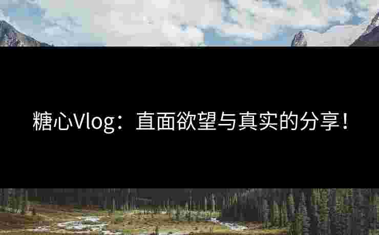 糖心Vlog：直面欲望与真实的分享！