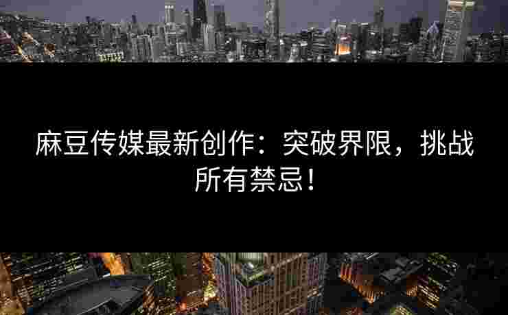 麻豆传媒最新创作：突破界限，挑战所有禁忌！
