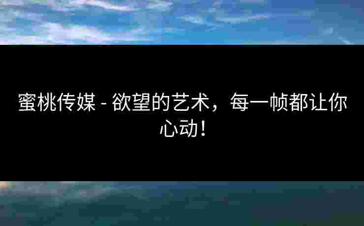蜜桃传媒 - 欲望的艺术，每一帧都让你心动！