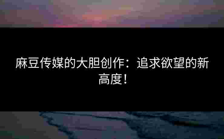 麻豆传媒的大胆创作：追求欲望的新高度！