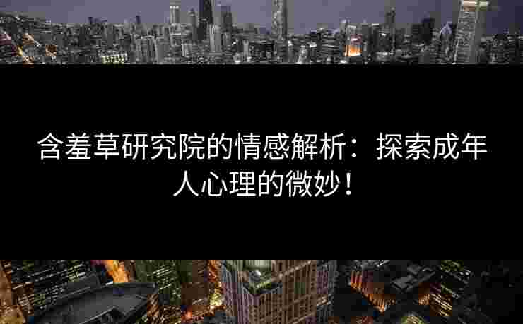 含羞草研究院的情感解析：探索成年人心理的微妙！