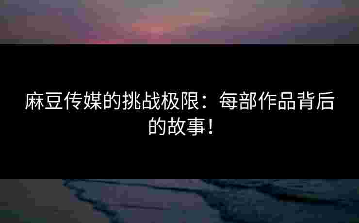 麻豆传媒的挑战极限：每部作品背后的故事！