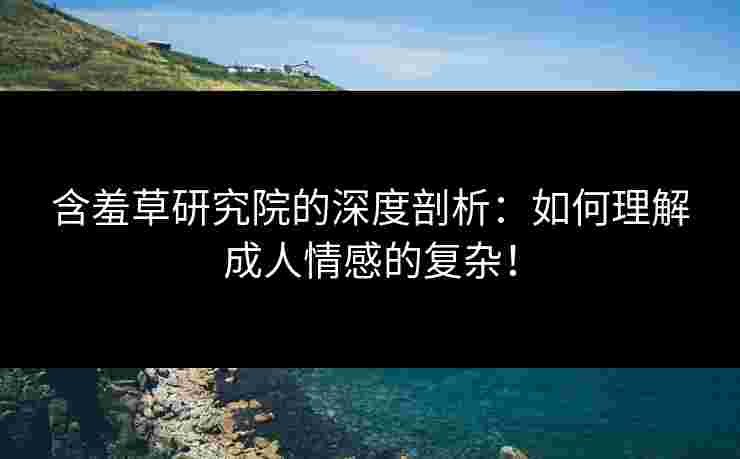 含羞草研究院的深度剖析：如何理解成人情感的复杂！