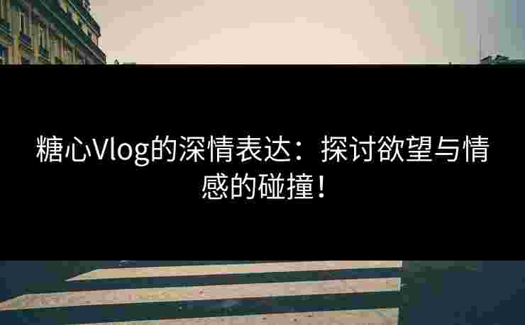 糖心Vlog的深情表达：探讨欲望与情感的碰撞！