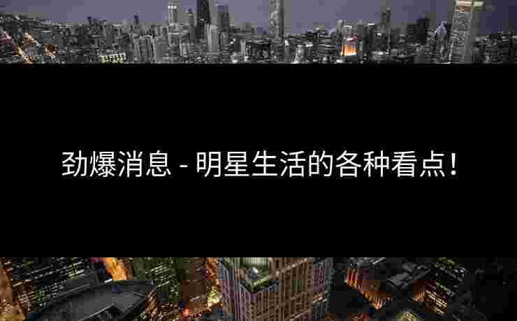 劲爆消息 - 明星生活的各种看点！