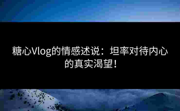 糖心Vlog的情感述说：坦率对待内心的真实渴望！