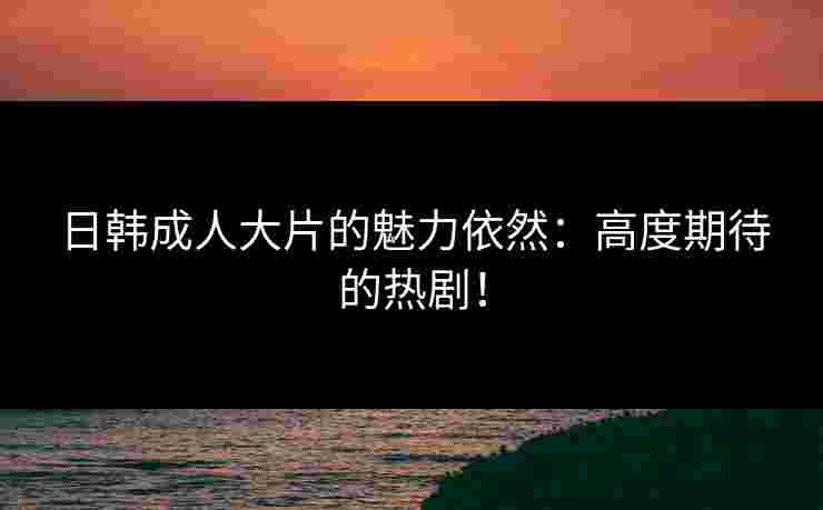 日韩成人大片的魅力依然：高度期待的热剧！