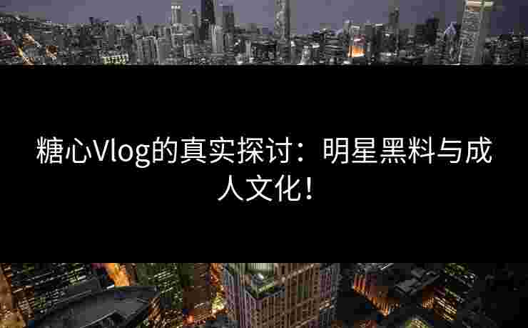 糖心Vlog的真实探讨：明星黑料与成人文化！