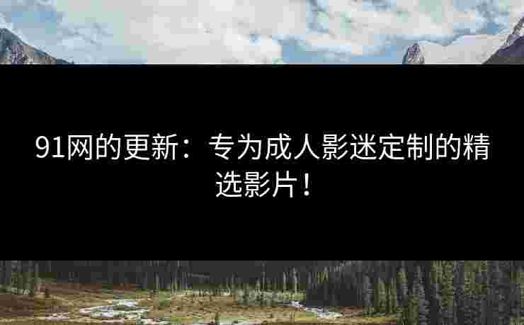91网的更新：专为成人影迷定制的精选影片！