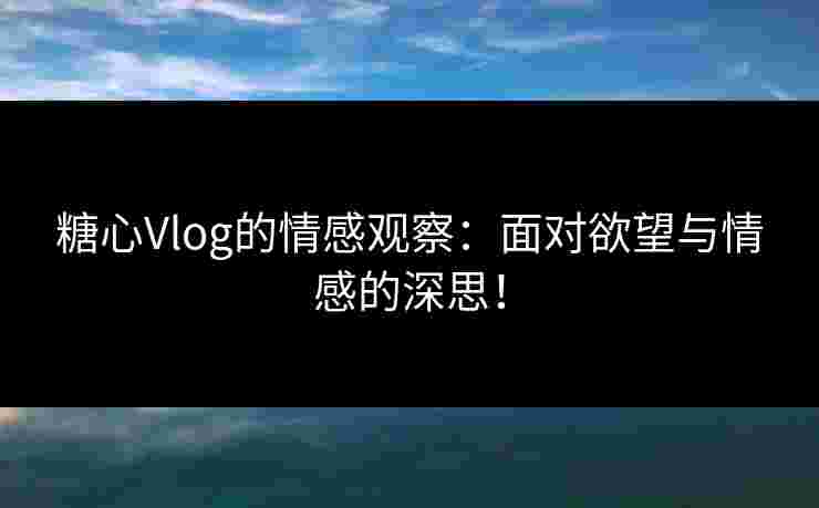 糖心Vlog的情感观察：面对欲望与情感的深思！