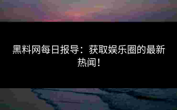 黑料网每日报导：获取娱乐圈的最新热闻！