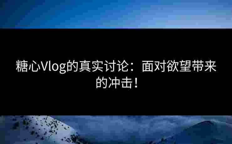 糖心Vlog的真实讨论：面对欲望带来的冲击！