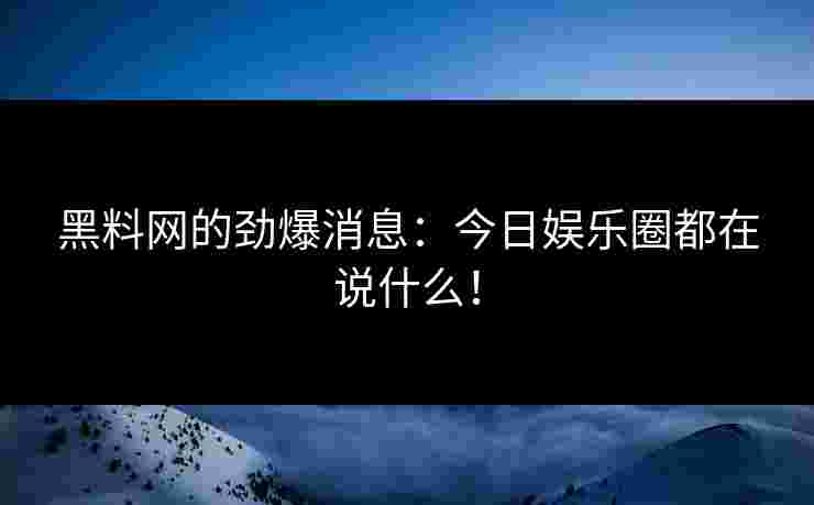 黑料网的劲爆消息：今日娱乐圈都在说什么！