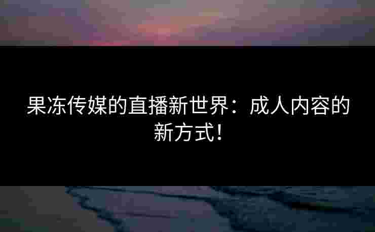 果冻传媒的直播新世界：成人内容的新方式！