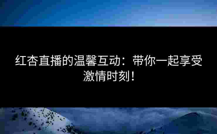 红杏直播的温馨互动：带你一起享受激情时刻！
