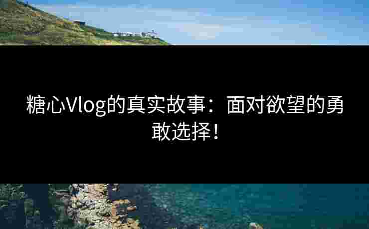 糖心Vlog的真实故事：面对欲望的勇敢选择！