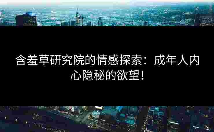 含羞草研究院的情感探索：成年人内心隐秘的欲望！