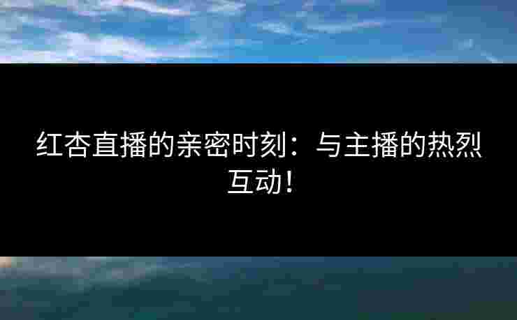 红杏直播的亲密时刻：与主播的热烈互动！