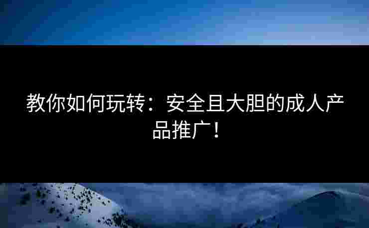 教你如何玩转：安全且大胆的成人产品推广！