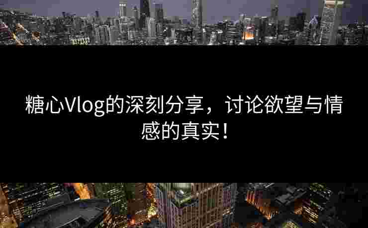 糖心Vlog的深刻分享，讨论欲望与情感的真实！