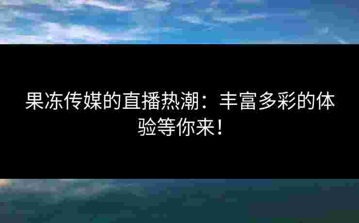 果冻传媒的直播热潮：丰富多彩的体验等你来！