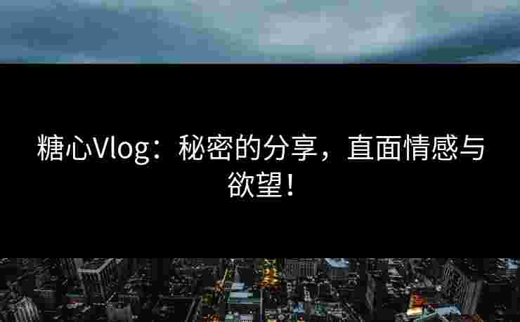 糖心Vlog：秘密的分享，直面情感与欲望！