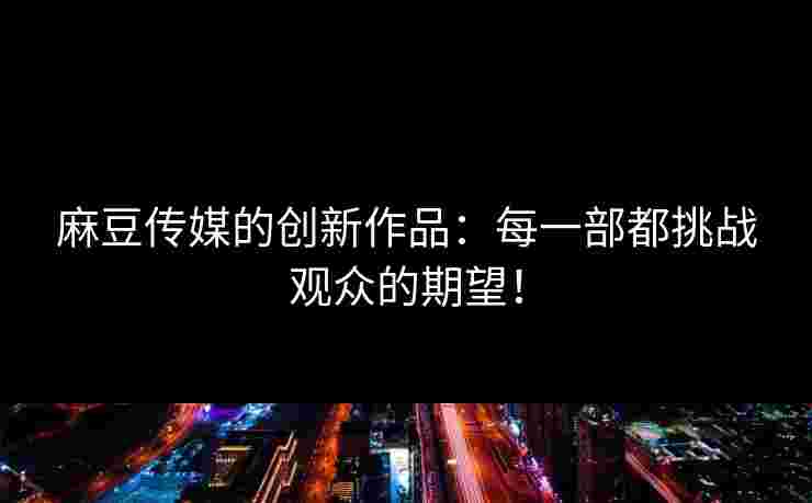 麻豆传媒的创新作品：每一部都挑战观众的期望！