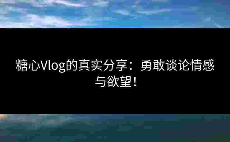 糖心Vlog的真实分享：勇敢谈论情感与欲望！