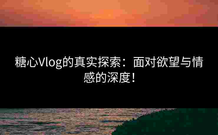 糖心Vlog的真实探索：面对欲望与情感的深度！