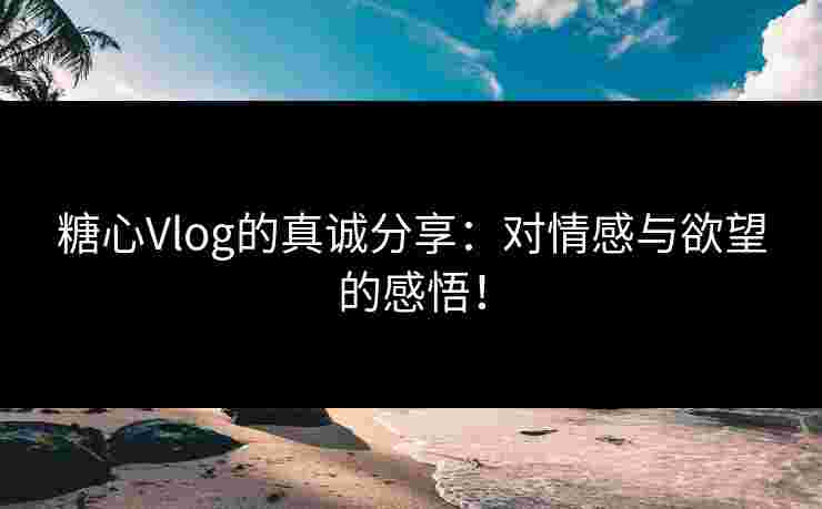 糖心Vlog的真诚分享：对情感与欲望的感悟！
