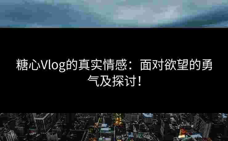 糖心Vlog的真实情感：面对欲望的勇气及探讨！