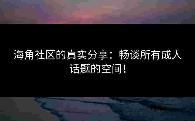 海角社区的真实分享：畅谈所有成人话题的空间！