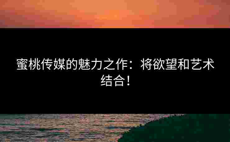 蜜桃传媒的魅力之作：将欲望和艺术结合！