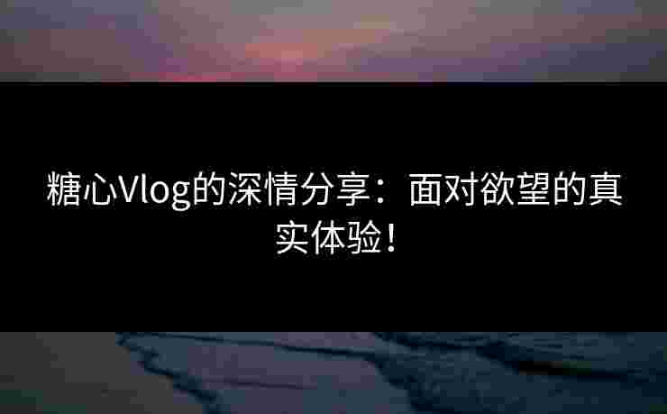 糖心Vlog的深情分享：面对欲望的真实体验！