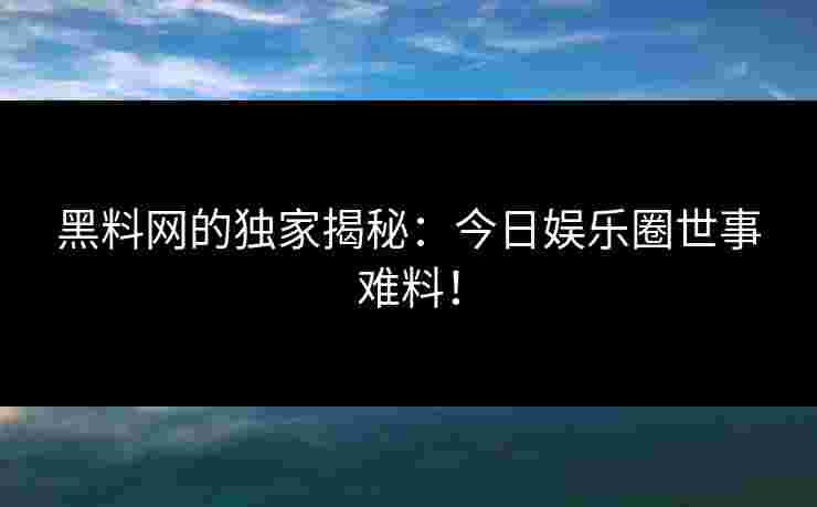 黑料网的独家揭秘：今日娱乐圈世事难料！
