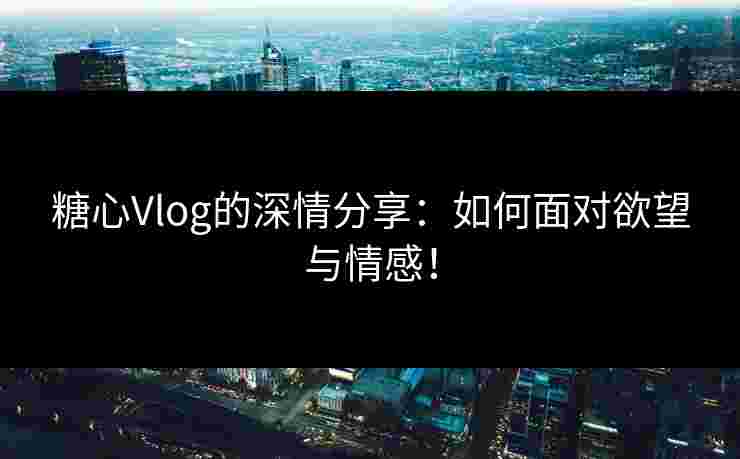 糖心Vlog的深情分享：如何面对欲望与情感！