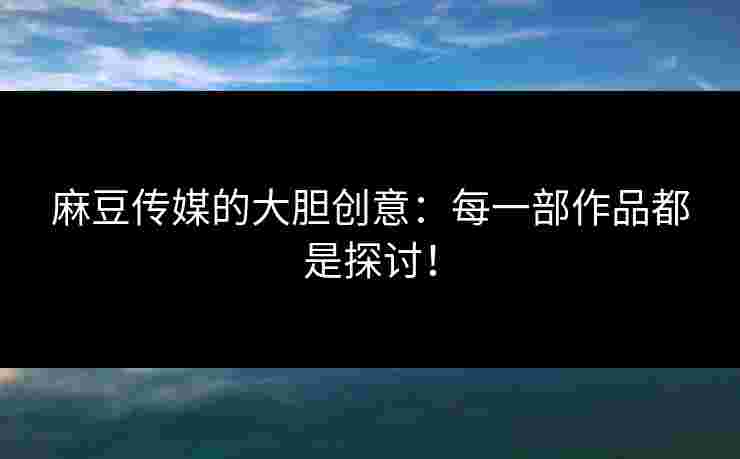 麻豆传媒的大胆创意：每一部作品都是探讨！