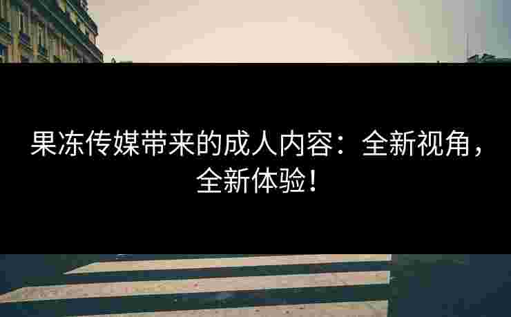 果冻传媒带来的成人内容：全新视角，全新体验！